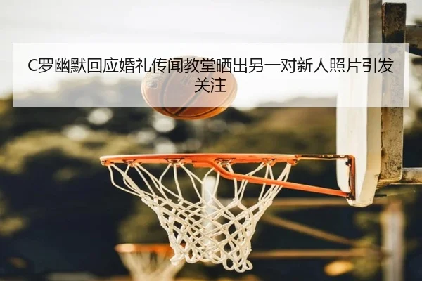 C罗幽默回应婚礼传闻教堂晒出另一对新人照片引发关注